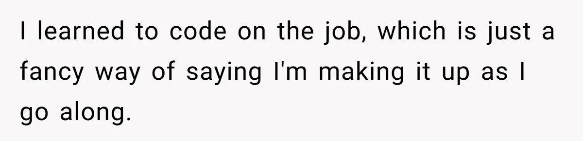 I learned to code on the job, which is just a fancy way of saying I'm making it up as I go along.