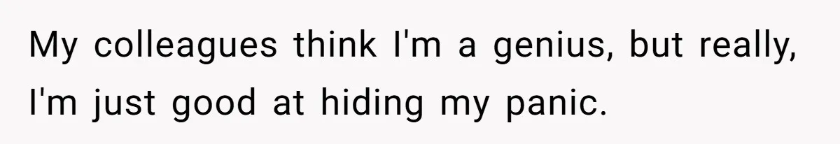 My colleagues think I'm a genius, but really, I'm just good at hiding my panic.