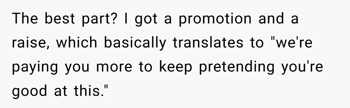 The best part? I got a promotion and a raise, which basically translates to "we're paying you more to keep pretending you're good at this."