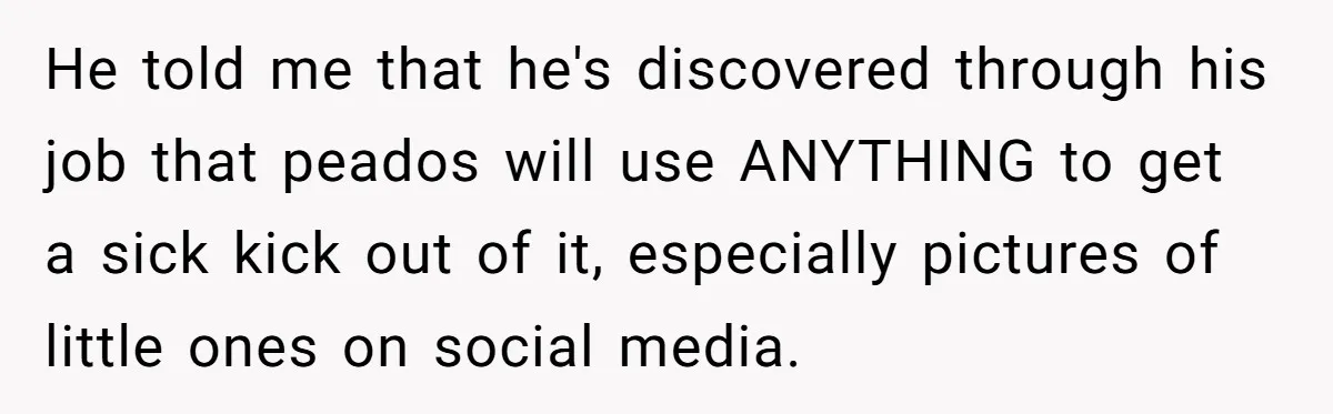 He told me that he's discovered through his job that peados will use ANYTHING to get a sick kick out of it, especially pictures of little ones on social media.