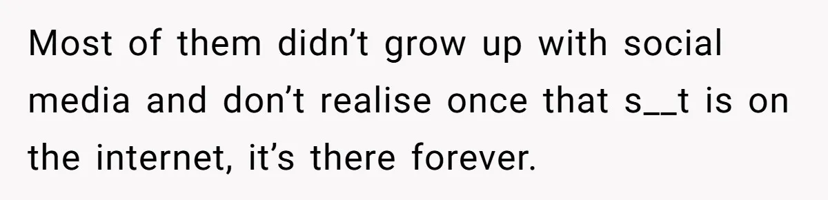 Most of them didn’t grow up with social media and don’t realise once that s__t is on the internet, it’s there forever.