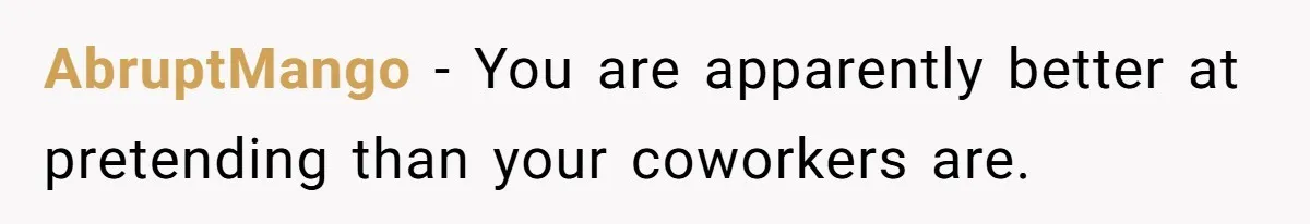 AbruptMango − You are apparently better at pretending than your coworkers are.