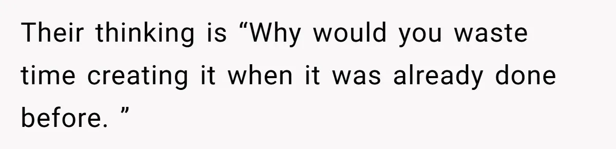 Their thinking is “Why would you waste time creating it when it was already done before. ”
