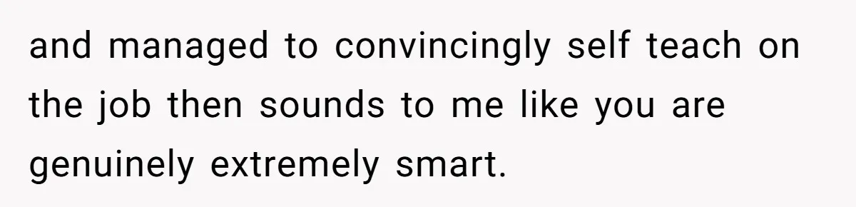 and managed to convincingly self teach on the job then sounds to me like you are genuinely extremely smart.