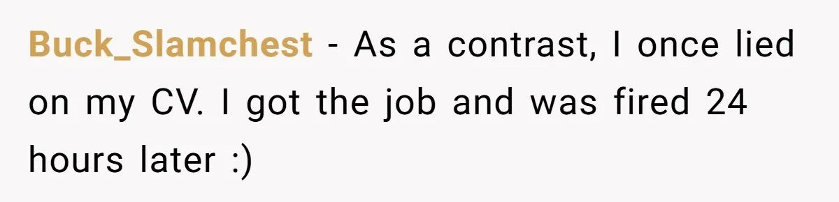 Buck_Slamchest − As a contrast, I once lied on my CV. I got the job and was fired 24 hours later :)