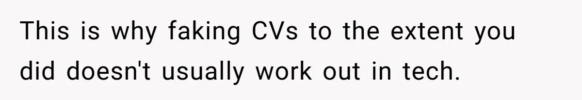 This is why faking CVs to the extent you did doesn't usually work out in tech.