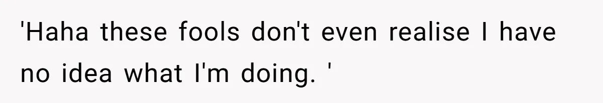 'Haha these fools don't even realise I have no idea what I'm doing. '