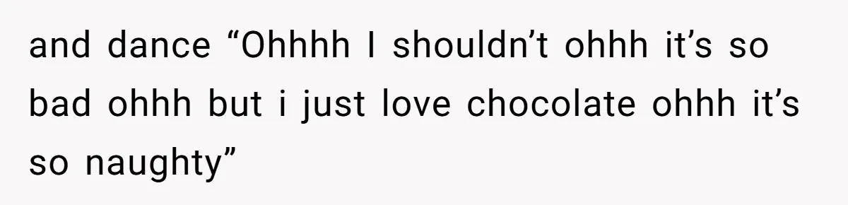 and dance “Ohhhh I shouldn’t ohhh it’s so bad ohhh but i just love chocolate ohhh it’s so naughty”