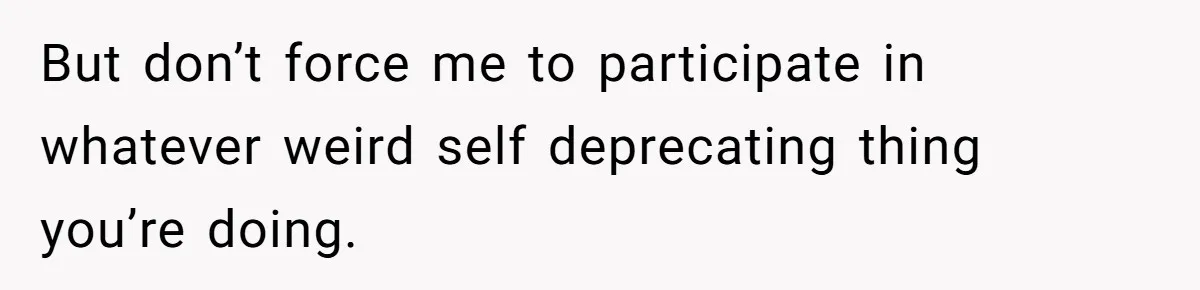 But don’t force me to participate in whatever weird self deprecating thing you’re doing.