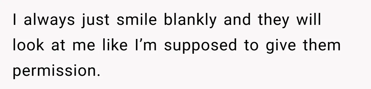 I always just smile blankly and they will look at me like I’m supposed to give them permission.