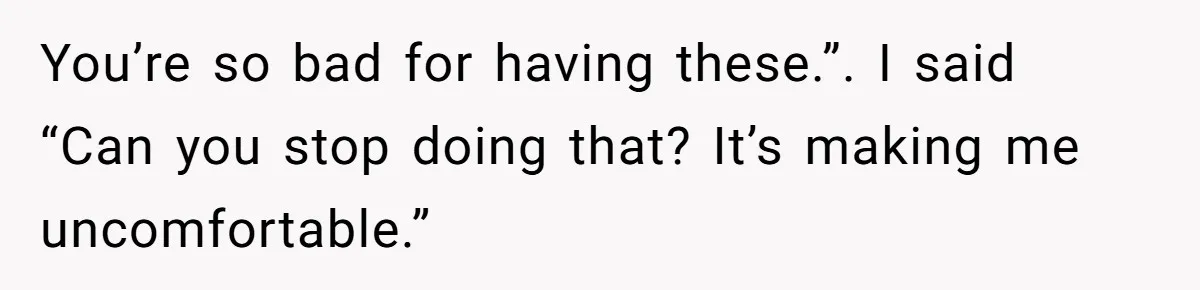 You’re so bad for having these.”. I said “Can you stop doing that? It’s making me uncomfortable.”