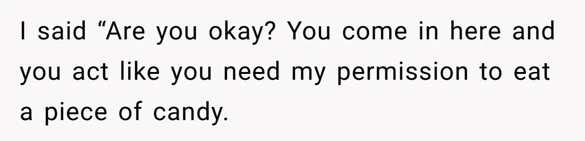 I said “Are you okay? You come in here and you act like you need my permission to eat a piece of candy.