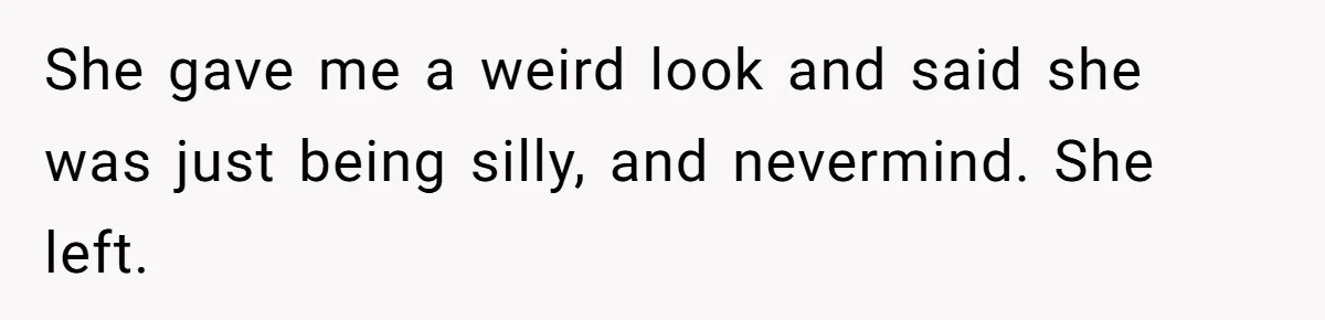She gave me a weird look and said she was just being silly, and nevermind. She left.