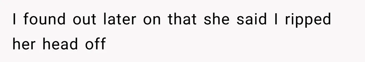 I found out later on that she said I ripped her head off