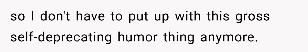 so I don't have to put up with this gross self-deprecating humor thing anymore.