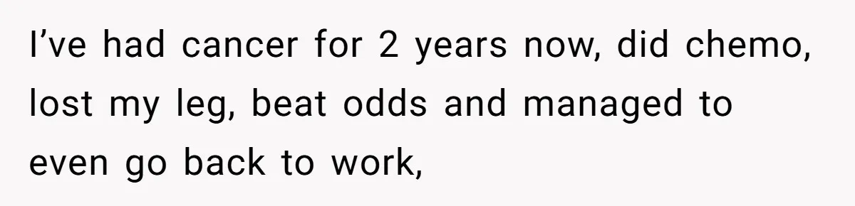 I’ve had cancer for 2 years now, did chemo, lost my leg, beat odds and managed to even go back to work,