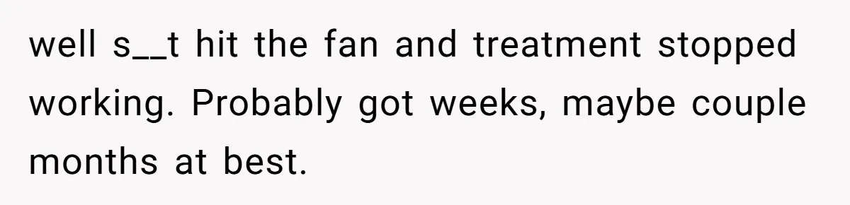 well s__t hit the fan and treatment stopped working. Probably got weeks, maybe couple months at best.