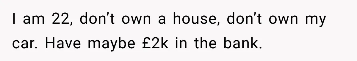 I am 22, don’t own a house, don’t own my car. Have maybe £2k in the bank.