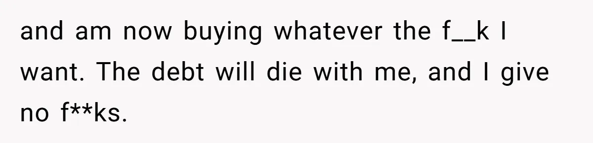 and am now buying whatever the f__k I want. The debt will die with me, and I give no f**ks.