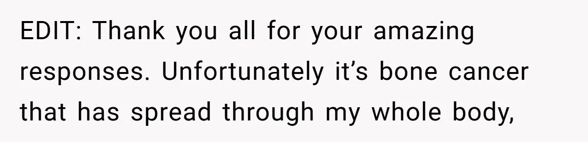 EDIT: Thank you all for your amazing responses. Unfortunately it’s bone cancer that has spread through my whole body,