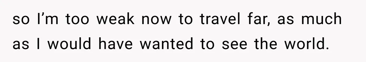 so I’m too weak now to travel far, as much as I would have wanted to see the world.