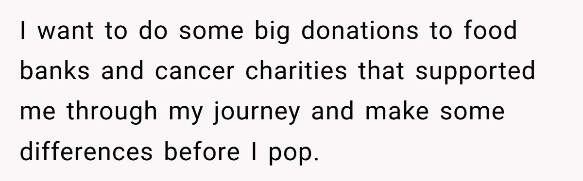 I want to do some big donations to food banks and cancer charities that supported me through my journey and make some differences before I pop.