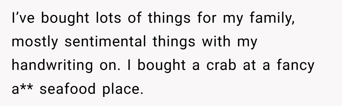 I’ve bought lots of things for my family, mostly sentimental things with my handwriting on. I bought a crab at a fancy a** seafood place.