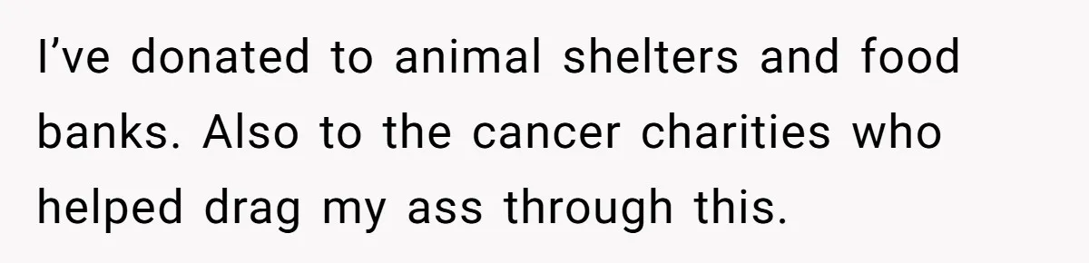 I’ve donated to animal shelters and food banks. Also to the cancer charities who helped drag my ass through this.