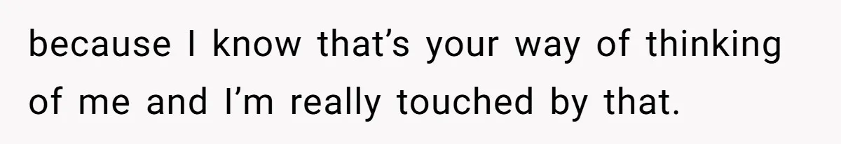 because I know that’s your way of thinking of me and I’m really touched by that.