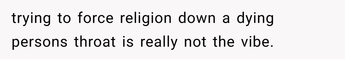 trying to force religion down a dying persons throat is really not the vibe.