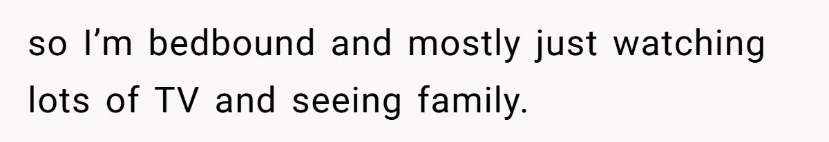 so I’m bedbound and mostly just watching lots of TV and seeing family.
