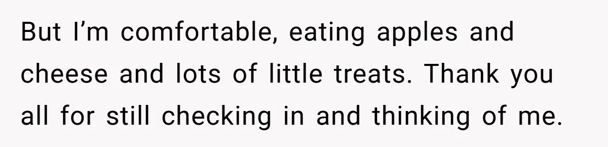 But I’m comfortable, eating apples and cheese and lots of little treats. Thank you all for still checking in and thinking of me.