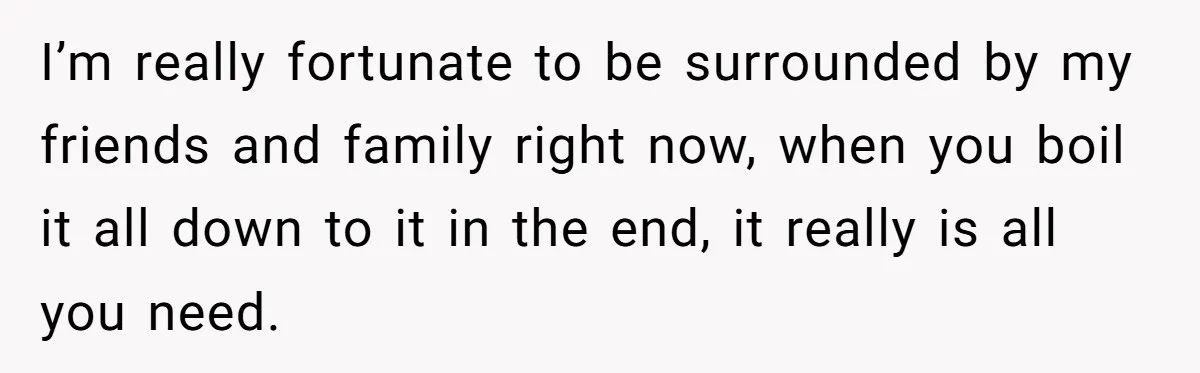 I’m really fortunate to be surrounded by my friends and family right now, when you boil it all down to it in the end, it really is all you need.