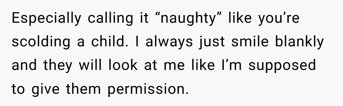 Especially calling it “naughty” like you’re scolding a child. I always just smile blankly and they will look at me like I’m supposed to give them permission.
