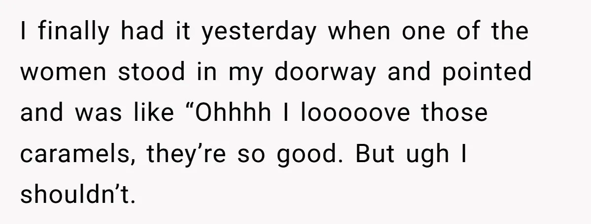 I finally had it yesterday when one of the women stood in my doorway and pointed and was like “Ohhhh I looooove those caramels, they’re so good. But ugh I...