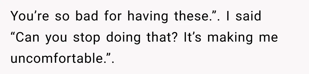 You’re so bad for having these.”. I said “Can you stop doing that? It’s making me uncomfortable.”.