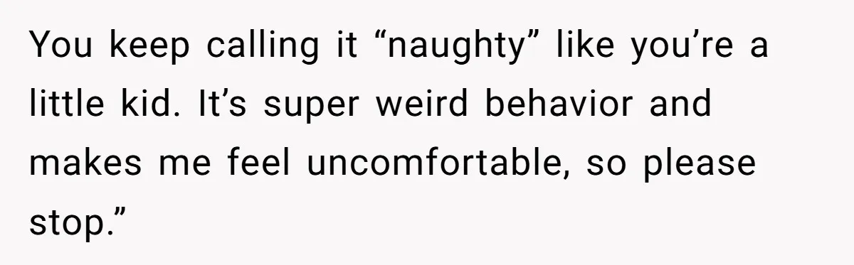 You keep calling it “naughty” like you’re a little kid. It’s super weird behavior and makes me feel uncomfortable, so please stop.”