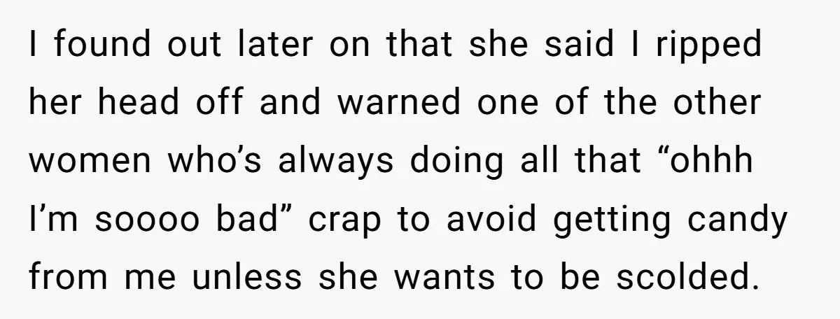 I found out later on that she said I ripped her head off and warned one of the other women who’s always doing all that “ohhh I’m soooo bad” crap...