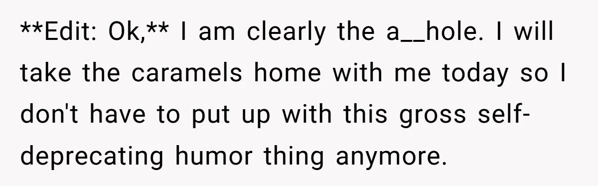 **Edit: Ok,** I am clearly the a__hole. I will take the caramels home with me today so I don't have to put up with this gross self-deprecating humor thing anymore.