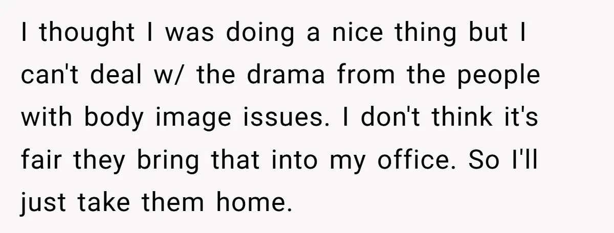 I thought I was doing a nice thing but I can't deal w/ the drama from the people with body image issues. I don't think it's fair they bring that...