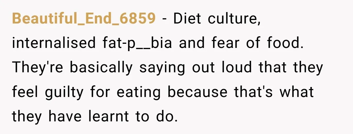 Beautiful_End_6859 − Diet culture, internalised fat-p__bia and fear of food. They're basically saying out loud that they feel guilty for eating because that's what they have learnt to do.