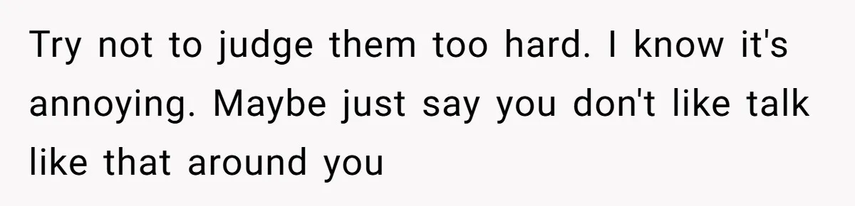 Try not to judge them too hard. I know it's annoying. Maybe just say you don't like talk like that around you