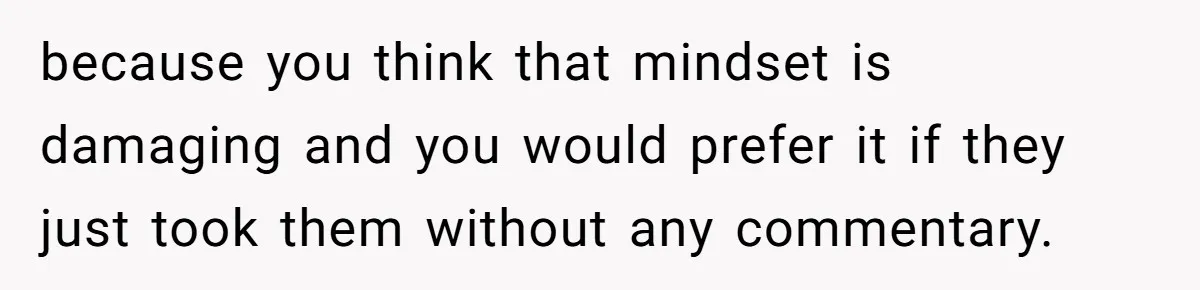 because you think that mindset is damaging and you would prefer it if they just took them without any commentary.