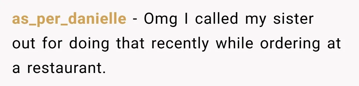 as_per_danielle − Omg I called my sister out for doing that recently while ordering at a restaurant.