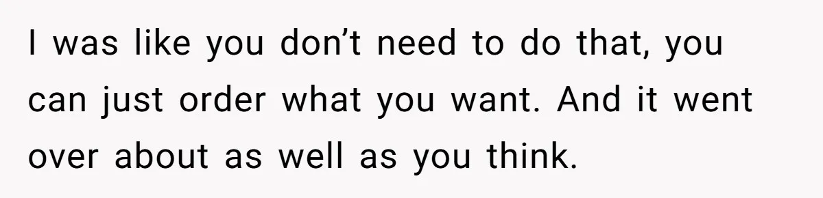 I was like you don’t need to do that, you can just order what you want. And it went over about as well as you think.