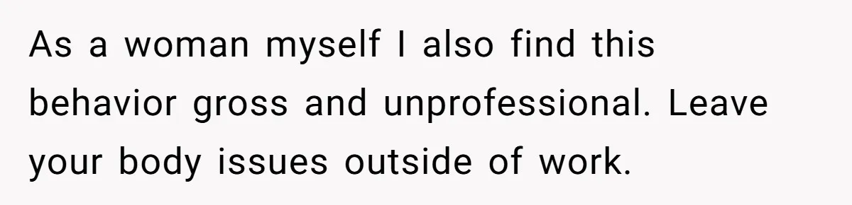 As a woman myself I also find this behavior gross and unprofessional. Leave your body issues outside of work.