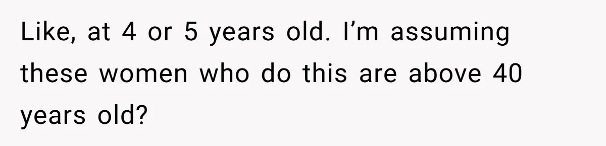 Like, at 4 or 5 years old. I’m assuming these women who do this are above 40 years old?