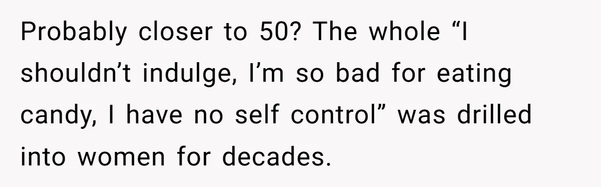 Probably closer to 50? The whole “I shouldn’t indulge, I’m so bad for eating candy, I have no self control” was drilled into women for decades.
