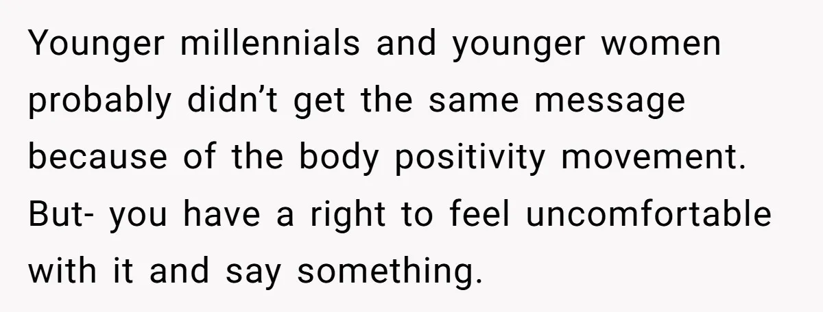 Younger millennials and younger women probably didn’t get the same message because of the body positivity movement. But- you have a right to feel uncomfortable with it and say something.