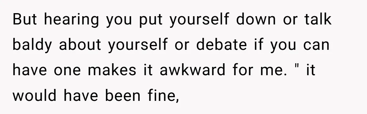 But hearing you put yourself down or talk baldy about yourself or debate if you can have one makes it awkward for me. " it would have been fine,